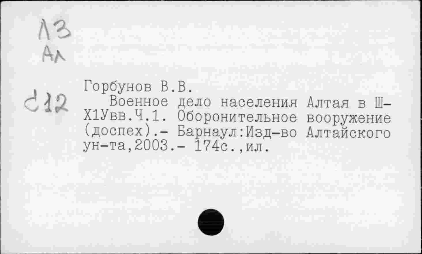 ﻿лг
Аа
Ć12
Горбунов В.В.
Военное дело населения Алтая в Ш-ХІУвв.Ч.1. Оборонительное вооружение (доспех).- Барнаул : Изд-во Алтайского ун-та,2003.- 174с.,ил.